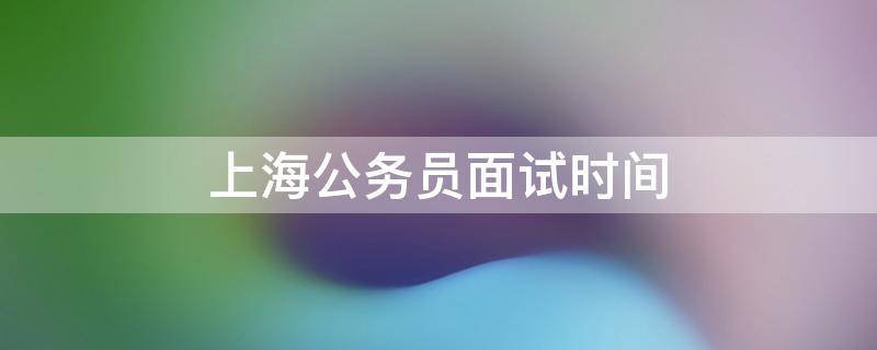 上海公务员面试时间 2022年上海公务员面试时间